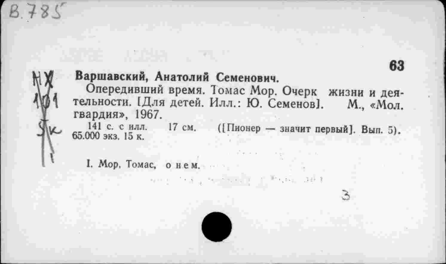 ﻿63
Варшавский, Анатолий Семенович.
Опередивший время. Томас Мор. Очерк жизни и деятельности. [Для детей. Илл.: Ю. Семенов]. М., «Мол. гвардия», 1967.
141 с. с илл. 17 см. ([Пионер — значит первый]. Вып. 5). 65.000 экз. 15 к.
I. Мор, Томас, о и е м.
3